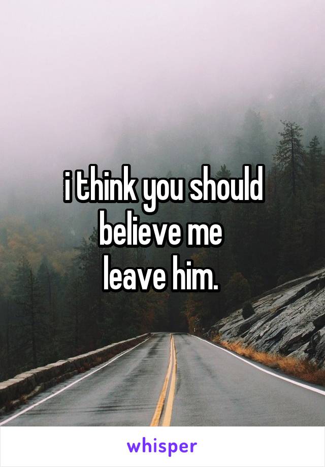 i think you should believe me 
leave him. 