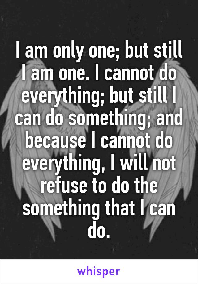 I am only one; but still I am one. I cannot do everything; but still I can do something; and because I cannot do everything, I will not refuse to do the something that I can do.