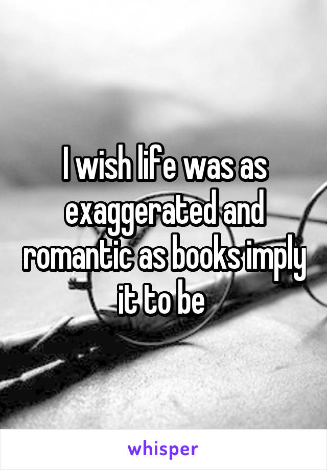 I wish life was as exaggerated and romantic as books imply it to be 