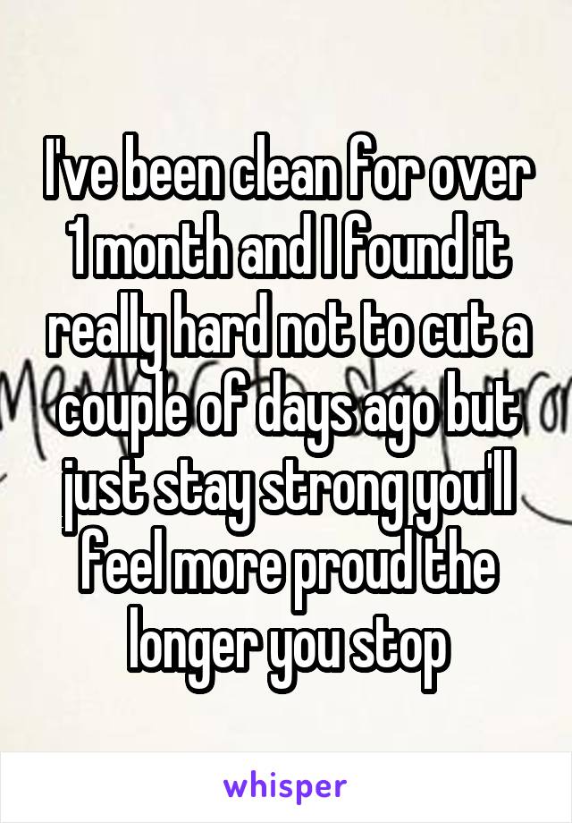 I've been clean for over 1 month and I found it really hard not to cut a couple of days ago but just stay strong you'll feel more proud the longer you stop