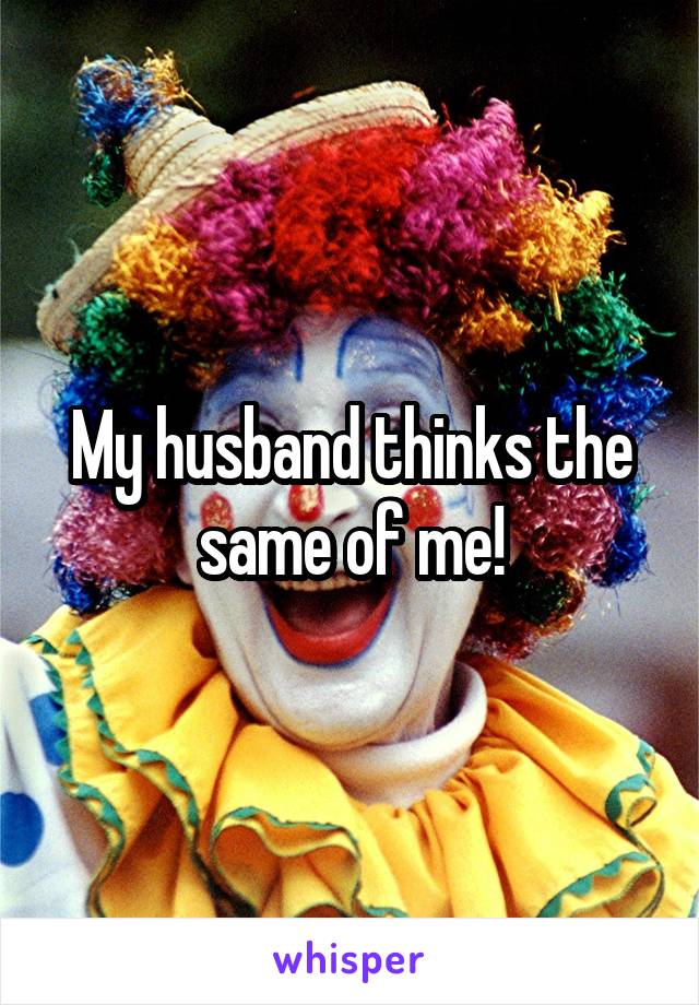 My husband thinks the same of me!