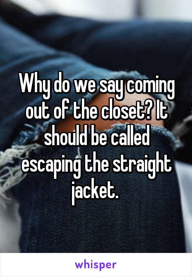 Why do we say coming out of the closet? It should be called escaping the straight jacket. 