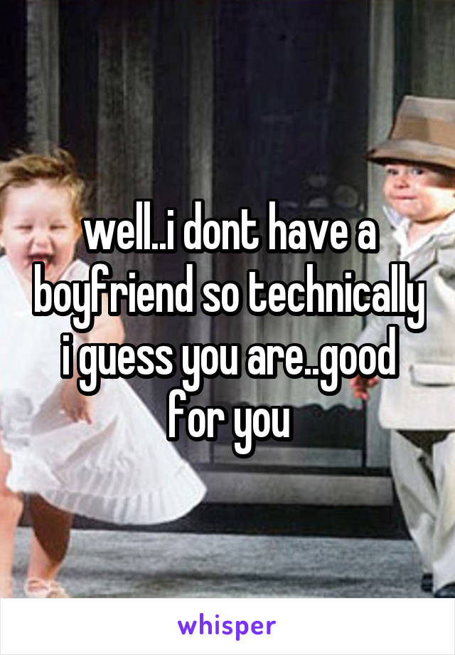 well..i dont have a boyfriend so technically i guess you are..good for you