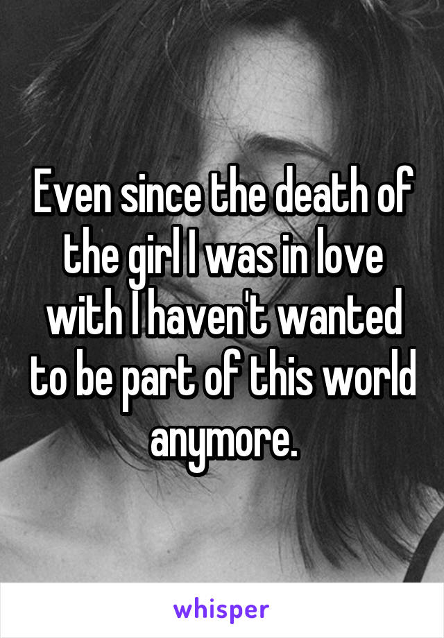 Even since the death of the girl I was in love with I haven't wanted to be part of this world anymore.