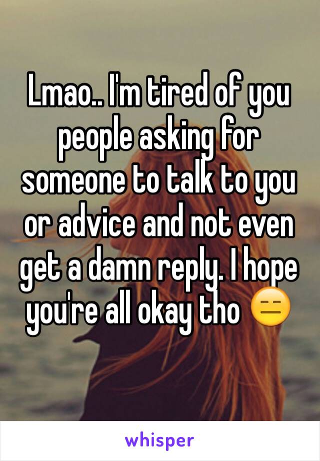 Lmao.. I'm tired of you people asking for someone to talk to you or advice and not even get a damn reply. I hope you're all okay tho 😑