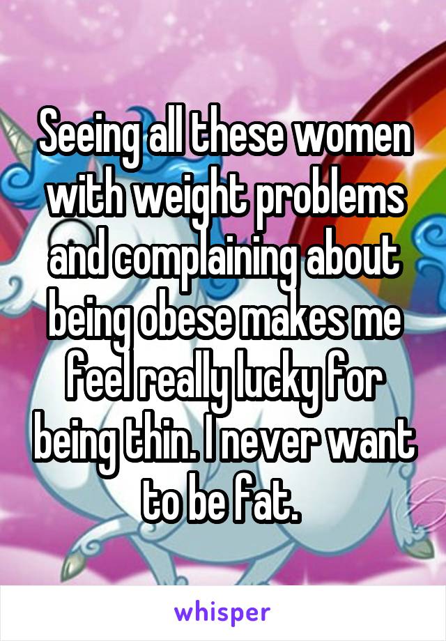 Seeing all these women with weight problems and complaining about being obese makes me feel really lucky for being thin. I never want to be fat. 