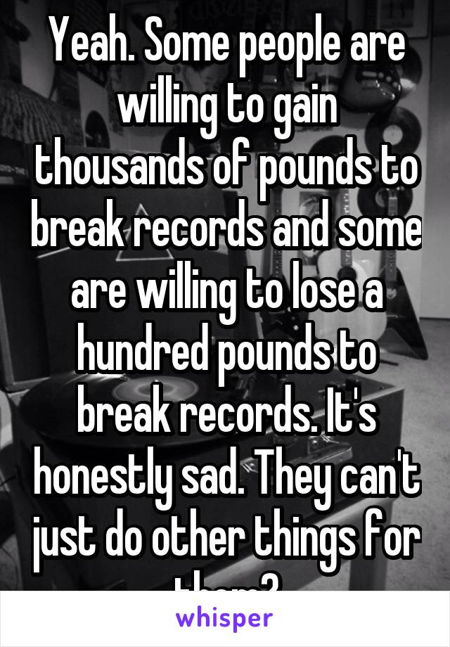 Yeah. Some people are willing to gain thousands of pounds to break records and some are willing to lose a hundred pounds to break records. It's honestly sad. They can't just do other things for them?