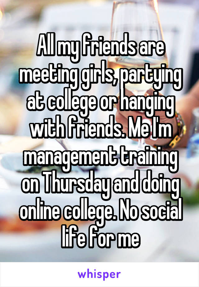 All my friends are meeting girls, partying at college or hanging with friends. Me I'm management training on Thursday and doing online college. No social life for me