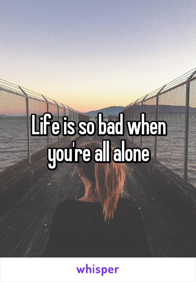 Life is so bad when you're all alone