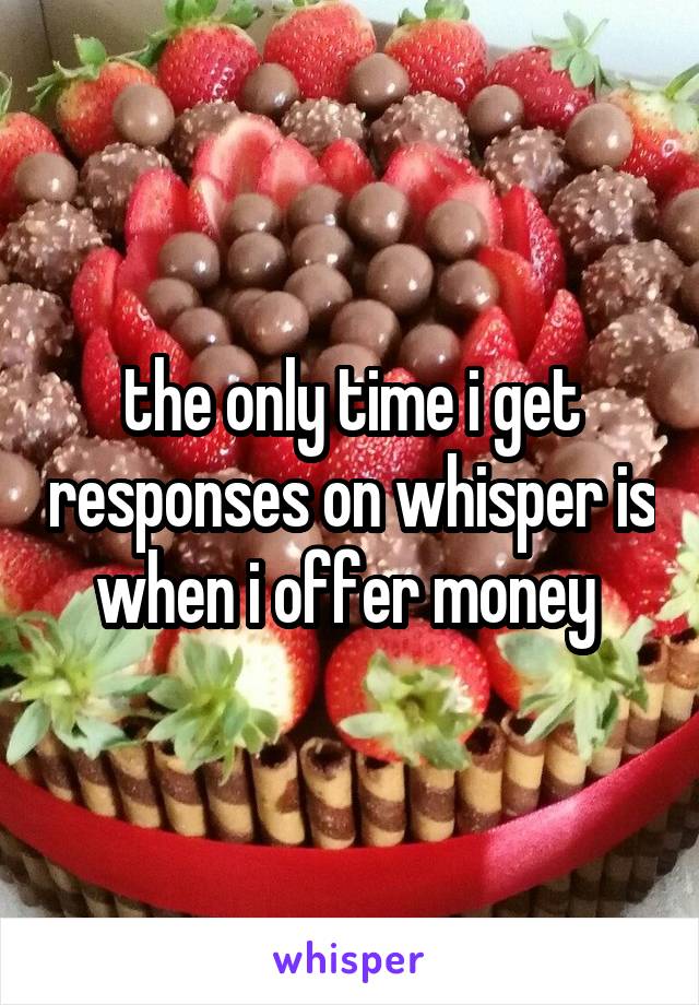 the only time i get responses on whisper is when i offer money 