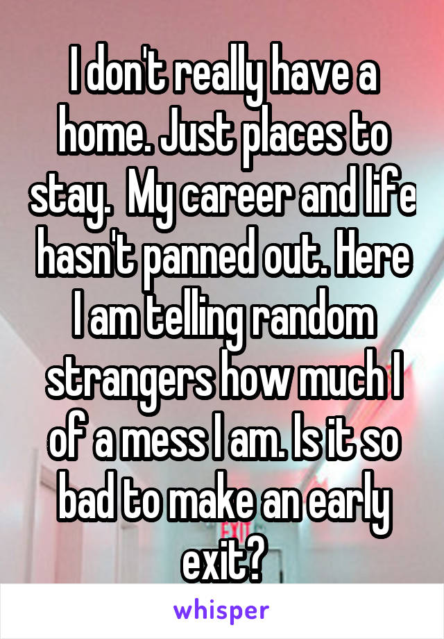 I don't really have a home. Just places to stay.  My career and life hasn't panned out. Here I am telling random strangers how much I of a mess I am. Is it so bad to make an early exit?