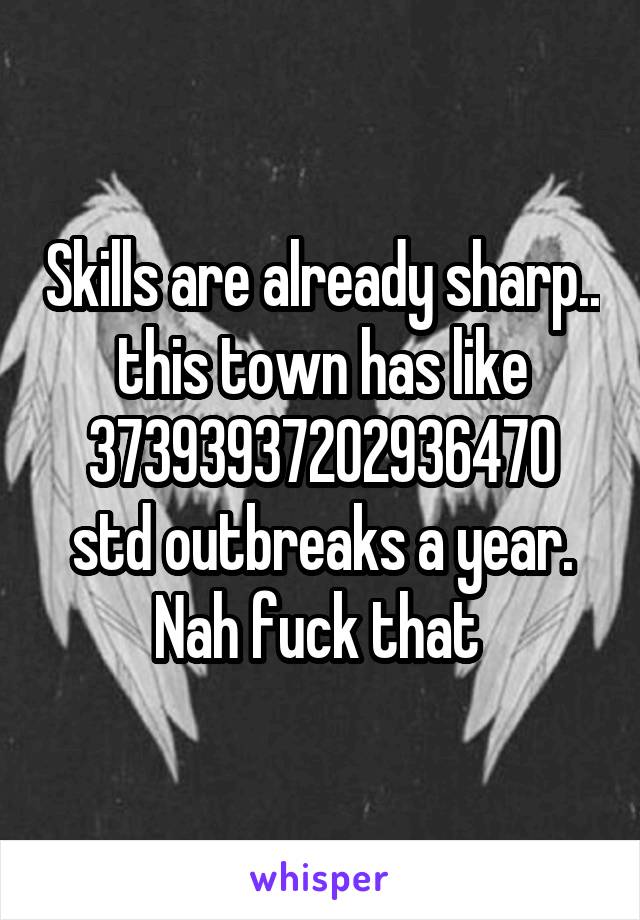 Skills are already sharp.. this town has like 37393937202936470 std outbreaks a year. Nah fuck that 