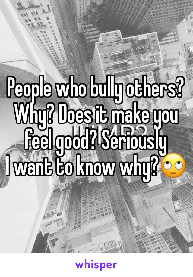 People who bully others? 
Why? Does it make you feel good? Seriously 
I want to know why?🙄