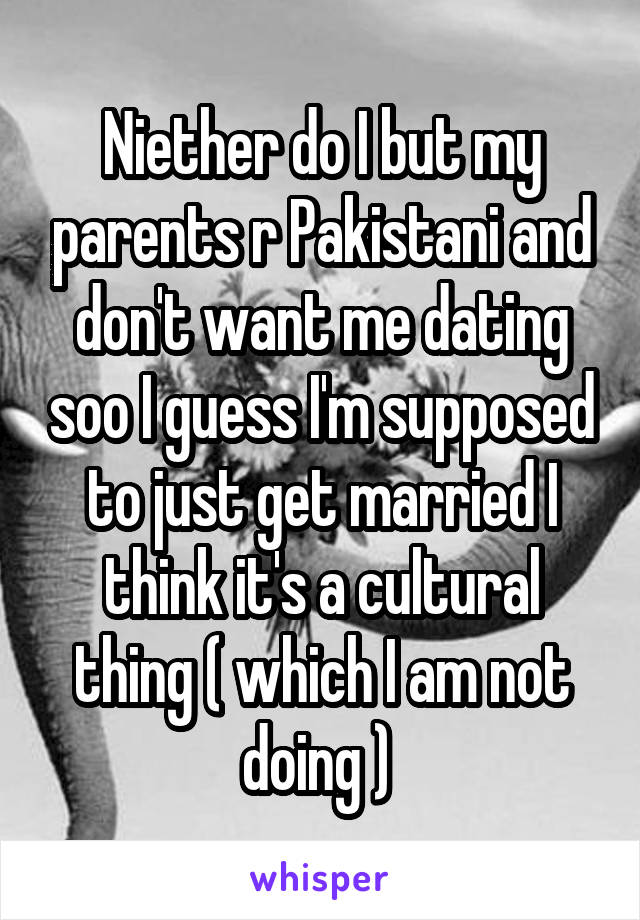 Niether do I but my parents r Pakistani and don't want me dating soo I guess I'm supposed to just get married I think it's a cultural thing ( which I am not doing ) 