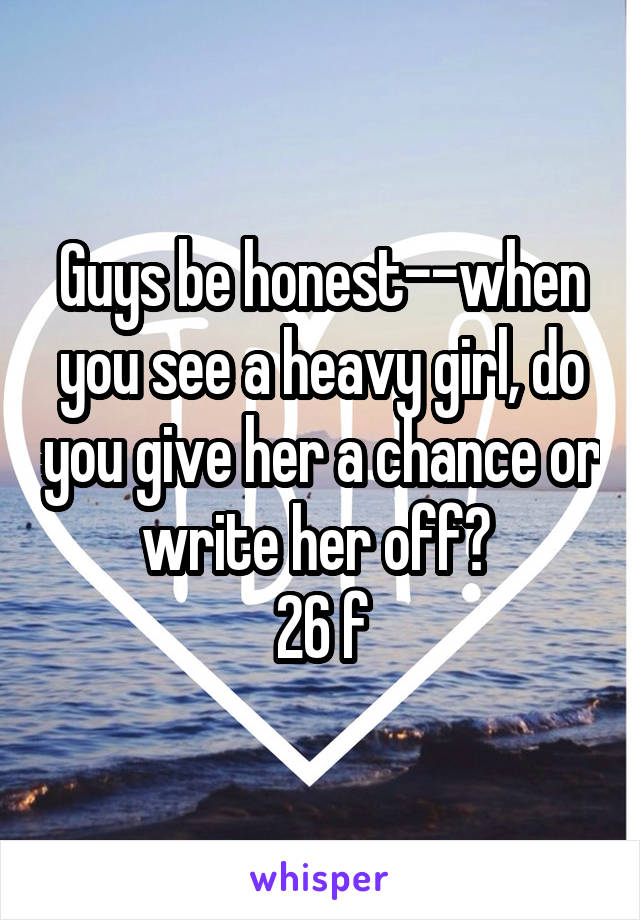 Guys be honest--when you see a heavy girl, do you give her a chance or write her off? 
26 f