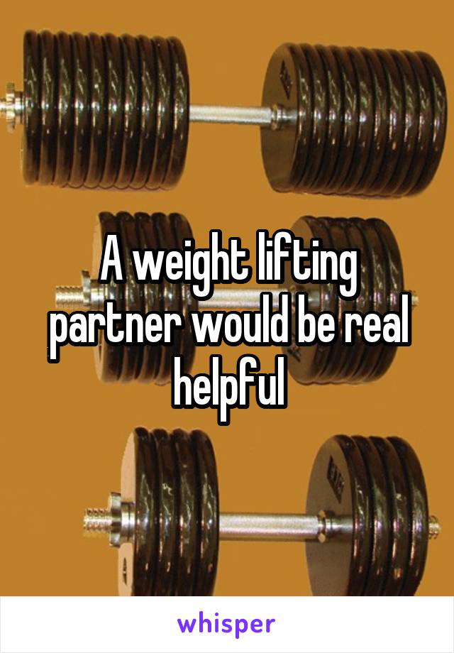 A weight lifting partner would be real helpful