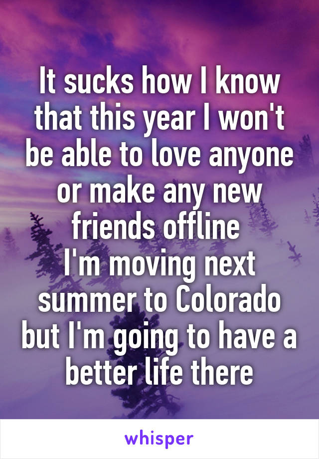 It sucks how I know that this year I won't be able to love anyone or make any new friends offline 
I'm moving next summer to Colorado but I'm going to have a better life there