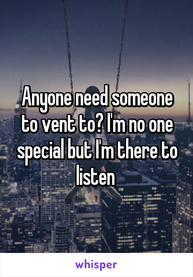Anyone need someone to vent to? I'm no one special but I'm there to listen 
