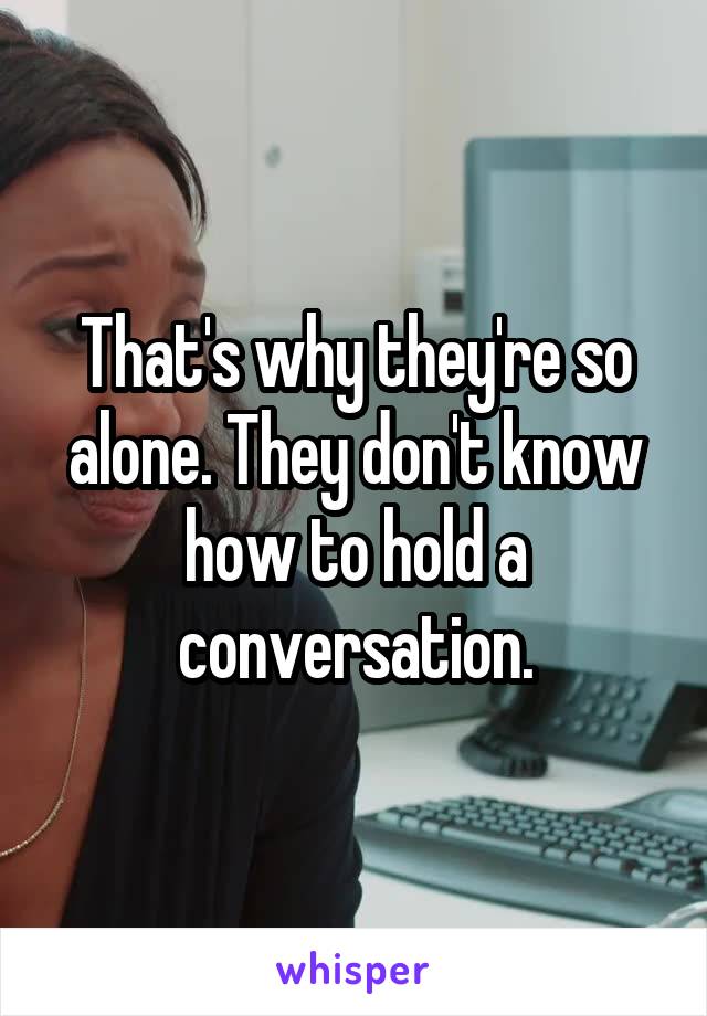 That's why they're so alone. They don't know how to hold a conversation.