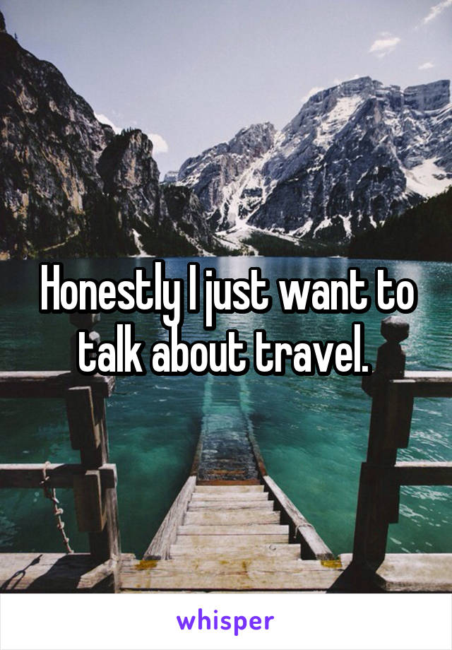 Honestly I just want to talk about travel. 