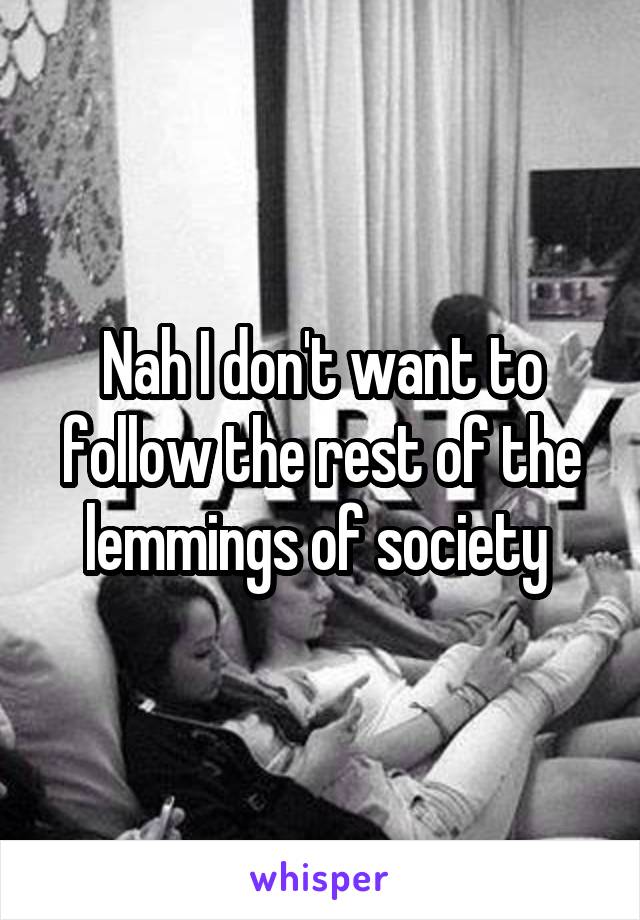 Nah I don't want to follow the rest of the lemmings of society 