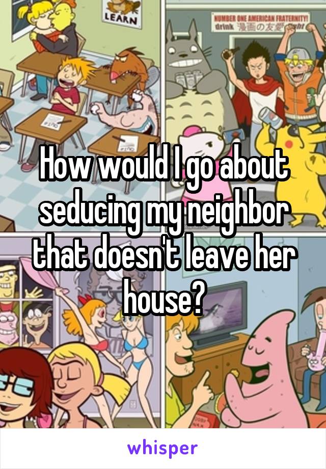 How would I go about seducing my neighbor that doesn't leave her house?