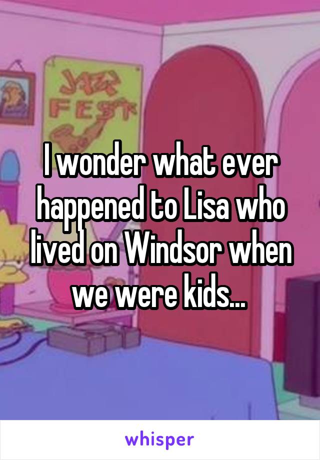 I wonder what ever happened to Lisa who lived on Windsor when we were kids... 