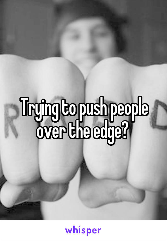 Trying to push people over the edge? 