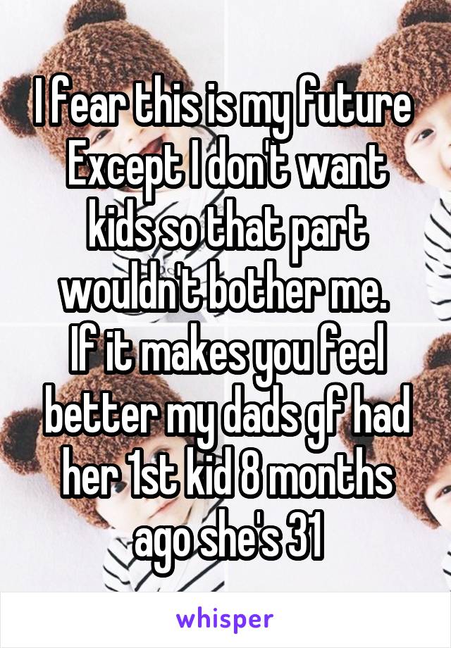 I fear this is my future 
Except I don't want kids so that part wouldn't bother me. 
If it makes you feel better my dads gf had her 1st kid 8 months ago she's 31