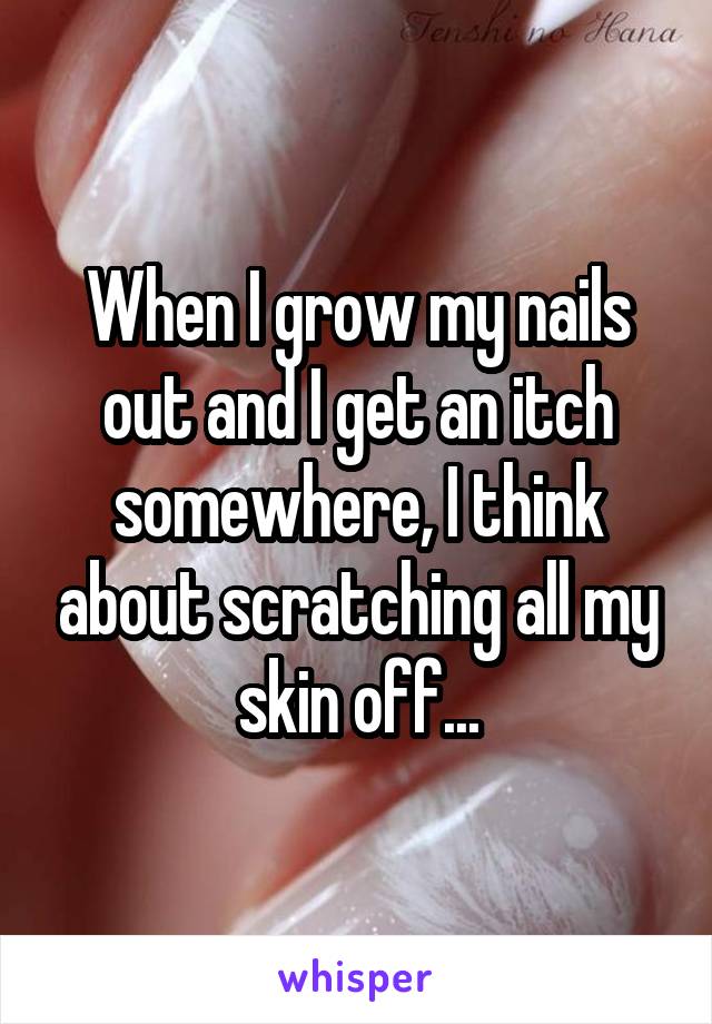 When I grow my nails out and I get an itch somewhere, I think about scratching all my skin off...
