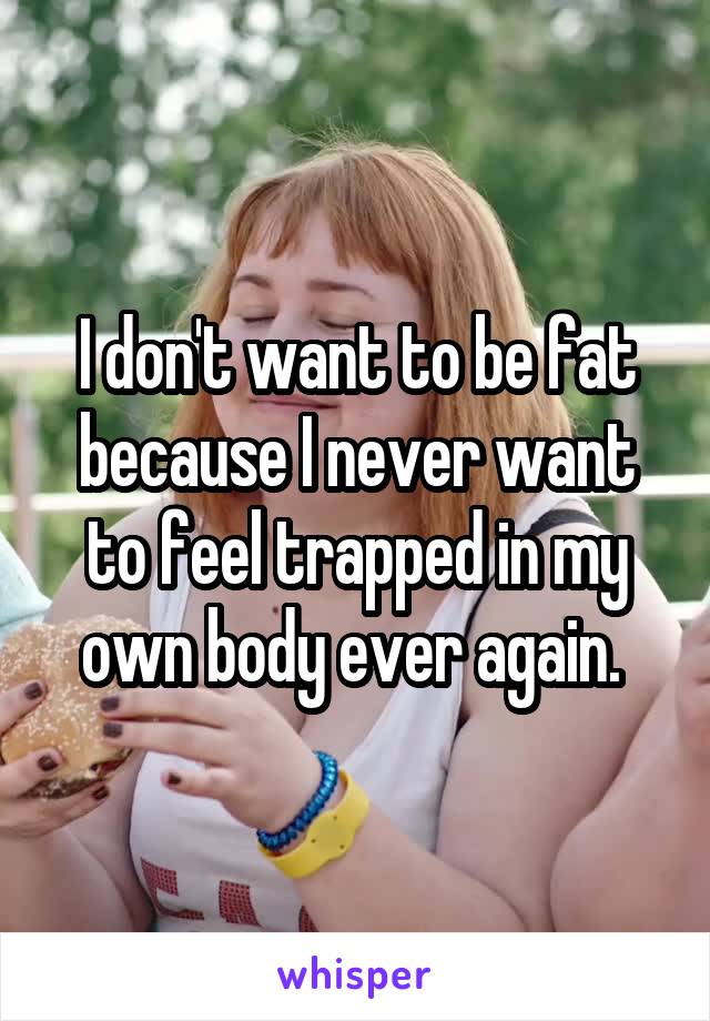 I don't want to be fat because I never want to feel trapped in my own body ever again. 