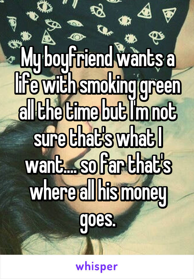 My boyfriend wants a life with smoking green all the time but I'm not sure that's what I want.... so far that's where all his money goes.