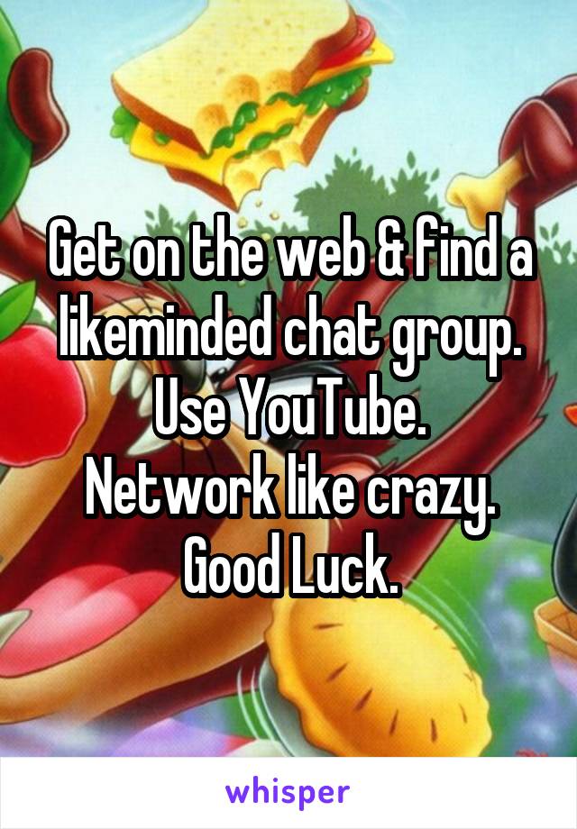 Get on the web & find a likeminded chat group.
Use YouTube.
Network like crazy.
Good Luck.