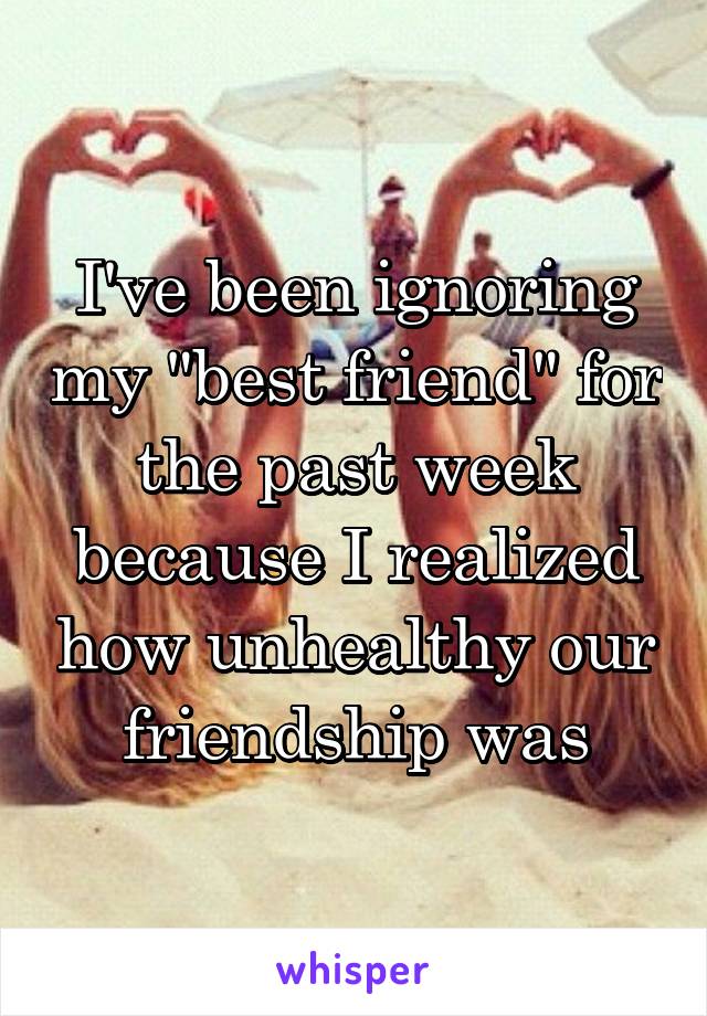 I've been ignoring my "best friend" for the past week because I realized how unhealthy our friendship was