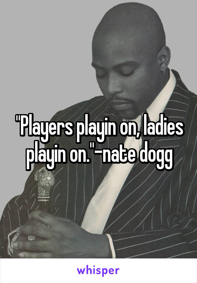 "Players playin on, ladies playin on."-nate dogg