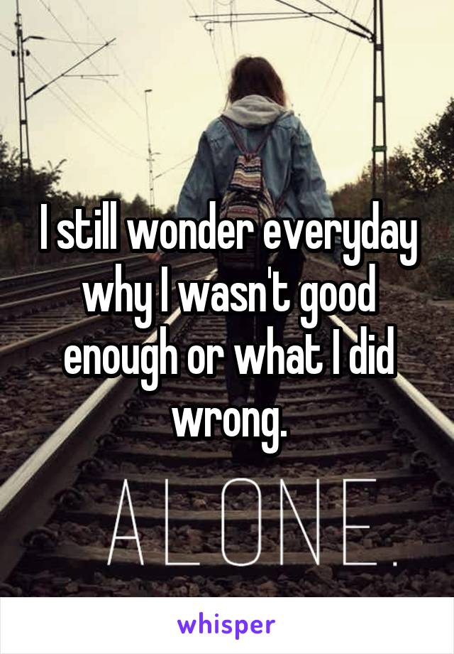 I still wonder everyday why I wasn't good enough or what I did wrong.