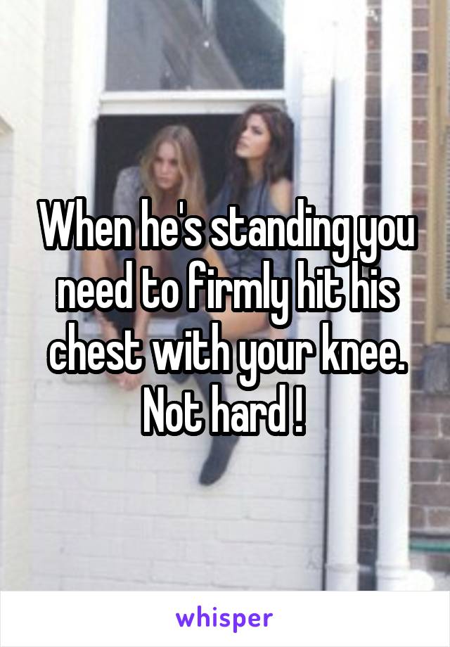 When he's standing you need to firmly hit his chest with your knee. Not hard ! 