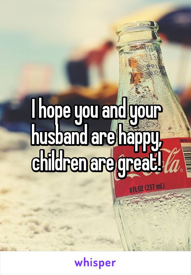 I hope you and your husband are happy, children are great!
