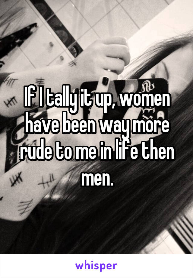 If I tally it up, women have been way more rude to me in life then men.