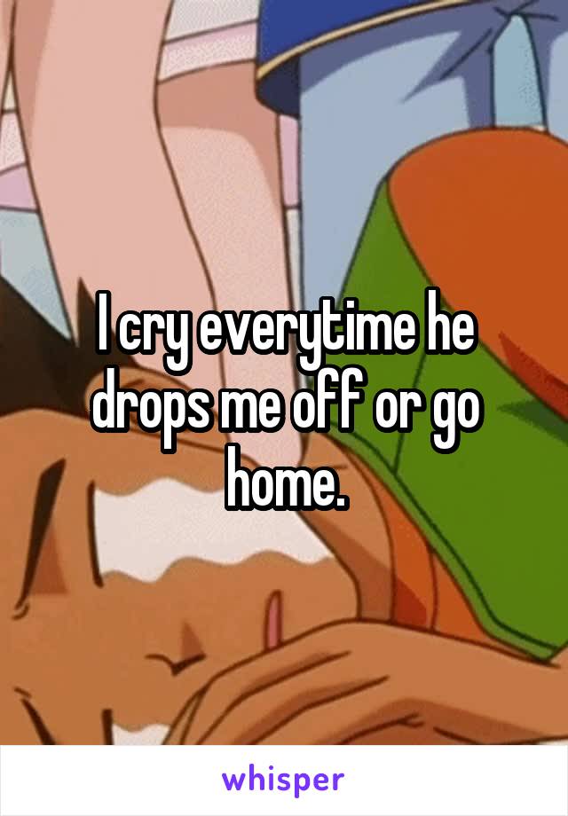 I cry everytime he drops me off or go home.