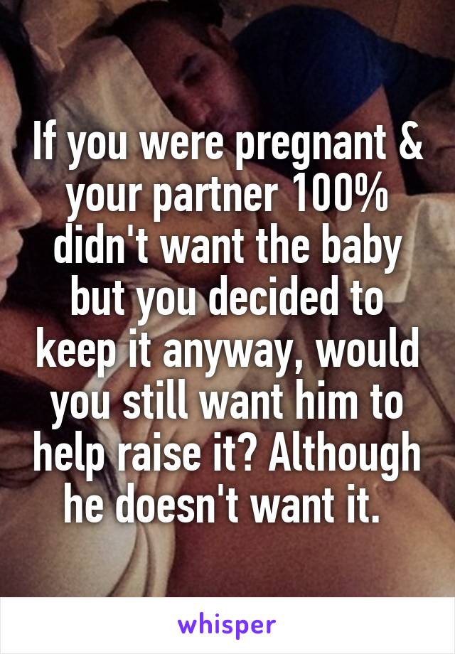 If you were pregnant & your partner 100% didn't want the baby but you decided to keep it anyway, would you still want him to help raise it? Although he doesn't want it. 
