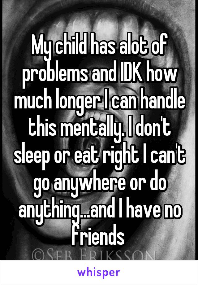 My child has alot of problems and IDK how much longer I can handle this mentally. I don't sleep or eat right I can't go anywhere or do anything...and I have no friends 