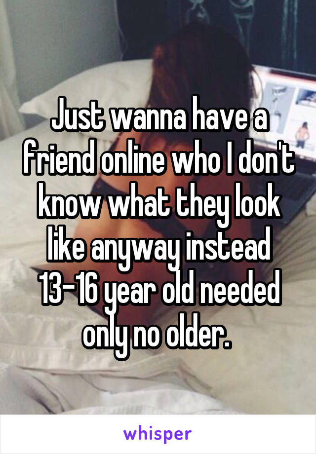 Just wanna have a friend online who I don't know what they look like anyway instead 13-16 year old needed only no older. 