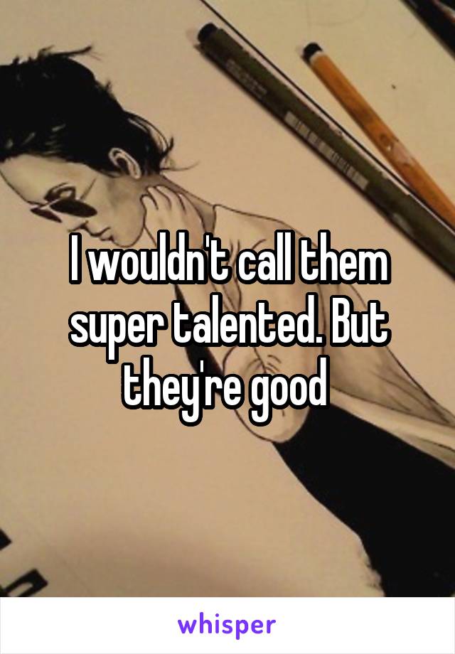 I wouldn't call them super talented. But they're good 