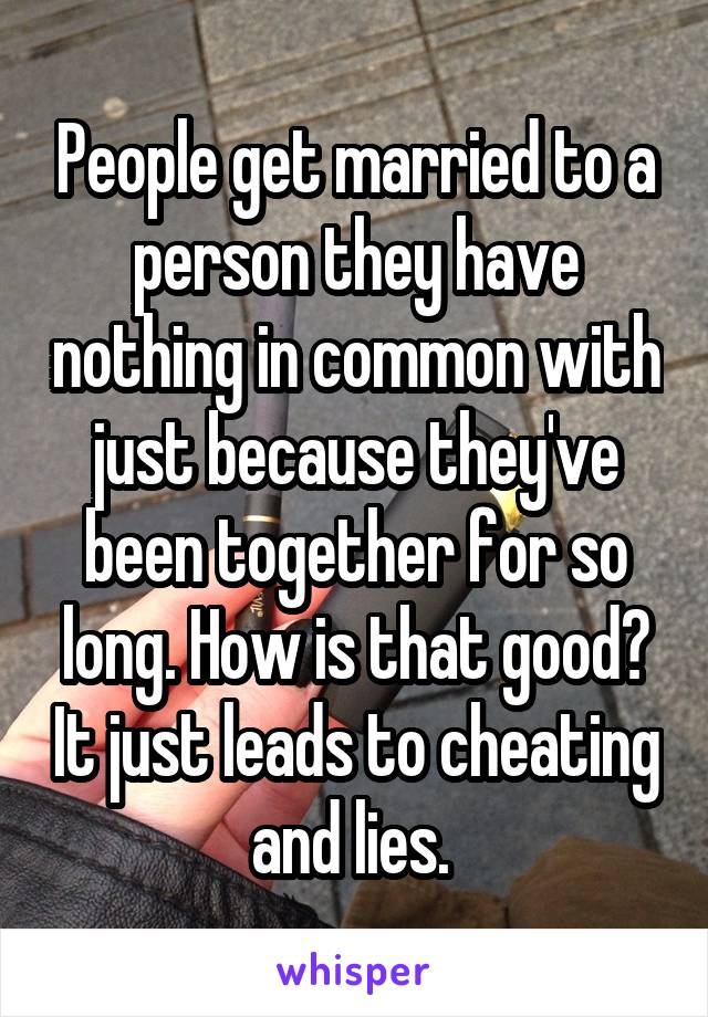 People get married to a person they have nothing in common with just because they've been together for so long. How is that good? It just leads to cheating and lies. 