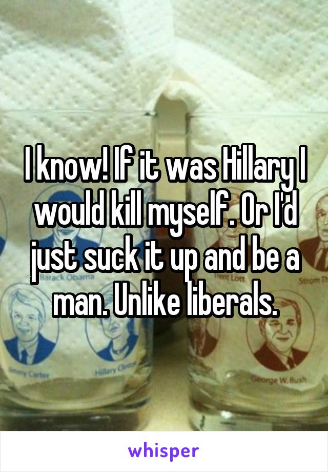 I know! If it was Hillary I would kill myself. Or I'd just suck it up and be a man. Unlike liberals.
