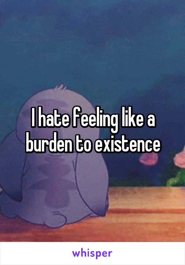 I hate feeling like a burden to existence