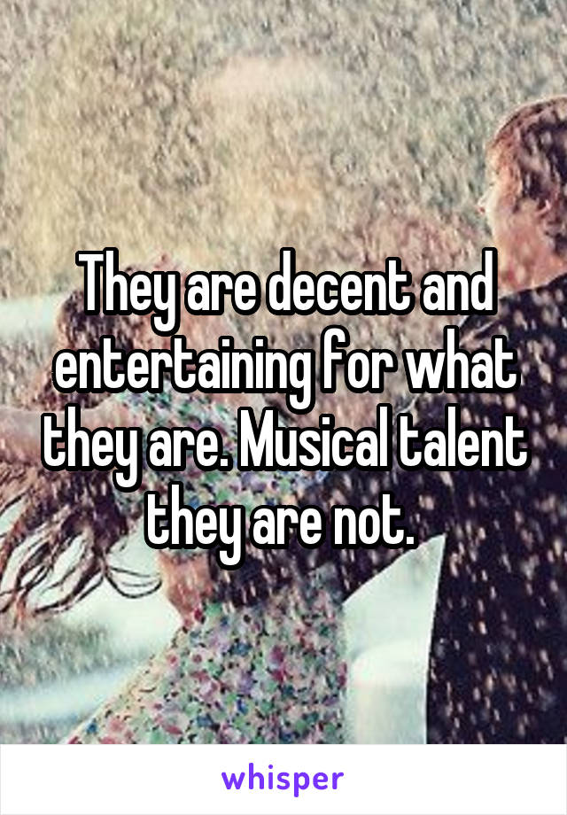 They are decent and entertaining for what they are. Musical talent they are not. 