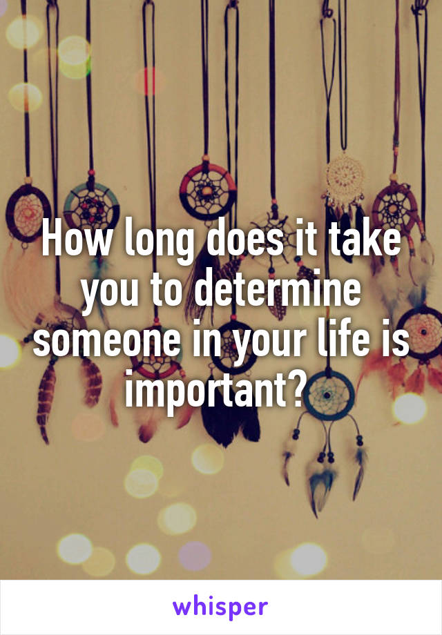 How long does it take you to determine someone in your life is important? 