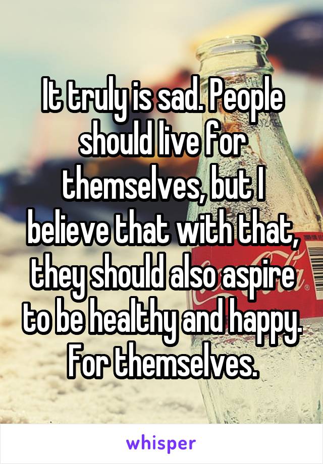 It truly is sad. People should live for themselves, but I believe that with that, they should also aspire to be healthy and happy. For themselves.